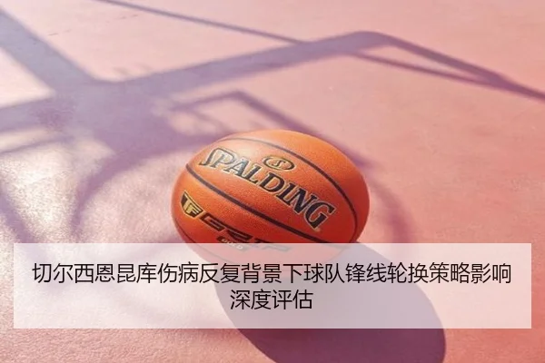 切尔西恩昆库伤病反复背景下球队锋线轮换策略影响深度评估