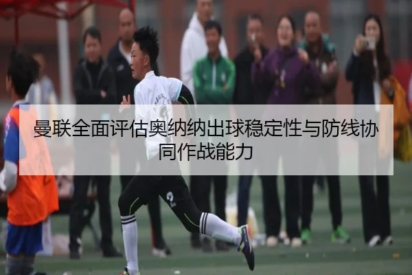 曼联全面评估奥纳纳出球稳定性与防线协同作战能力