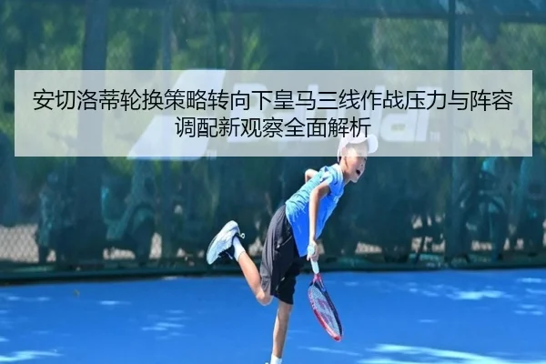 安切洛蒂轮换策略转向下皇马三线作战压力与阵容调配新观察全面解析